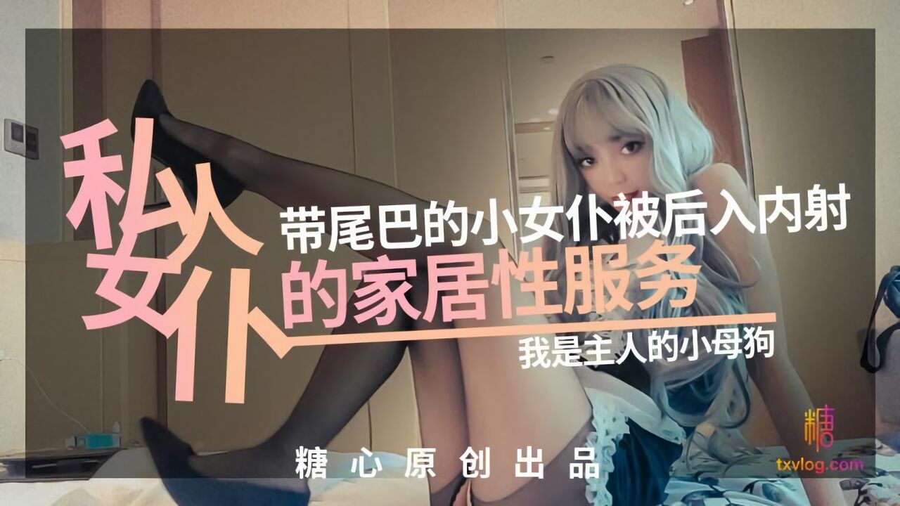 糖心Vlog：私人女仆，带尾巴的小女仆被后入内射的居家性服务-我是主人的小母狗